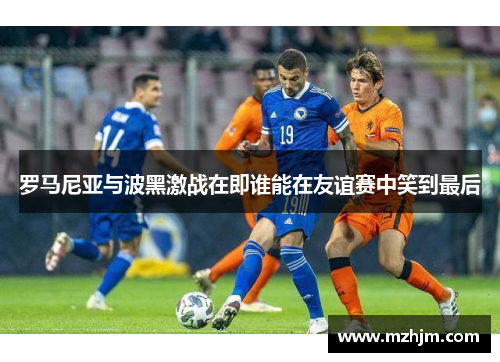 罗马尼亚与波黑激战在即谁能在友谊赛中笑到最后